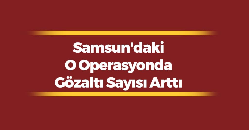 Samsun'daki O Operasyonda Gözaltı Sayısı Arttı