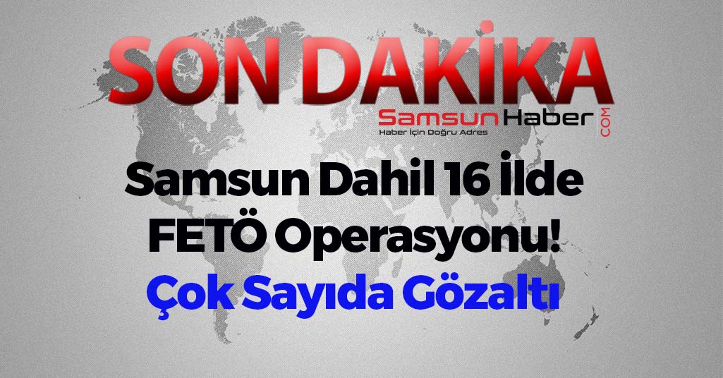 Samsun Dahil 16 İlde FETÖ Operasyonu! Çok Sayıda Gözaltı