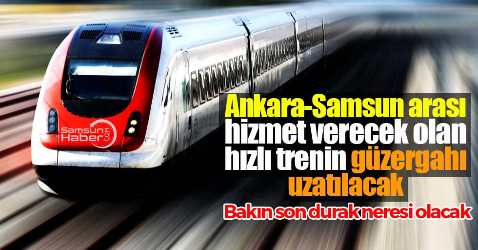 Ankara-Samsun arası hizmet verecek olan hızlı trenin güzergahı uzatılıyor