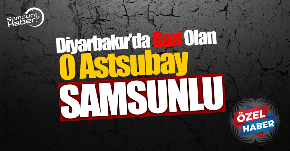 Diyarbakır’da gazi olan o astsubay Samsunlu