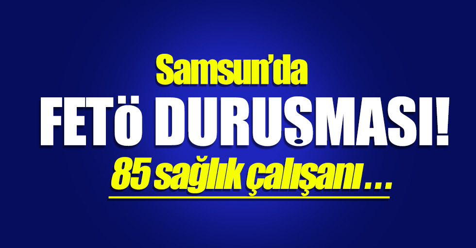 Samsun'da FETÖ duruşması! 85 sağlık çalışanı...