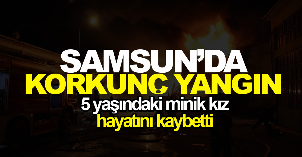 Samsun'da korkunç yangın: 5 yaşında bir kız hayatını kaybetti