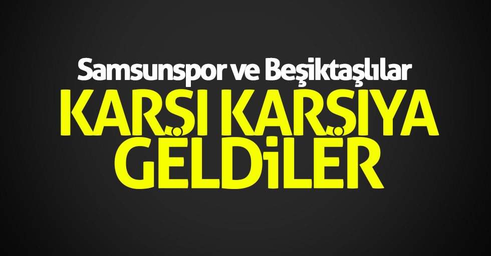 Samsunspor ve Beşiktaşlılar karşı karşıya geldi