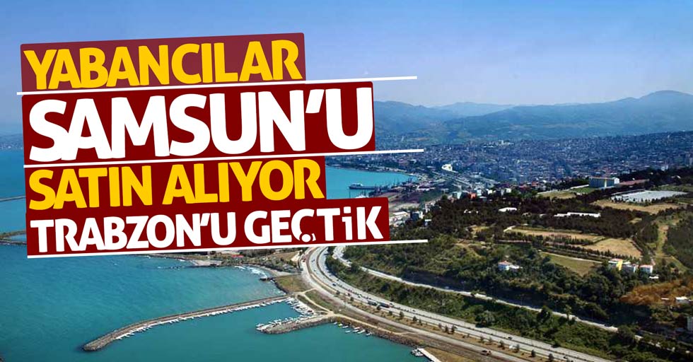 Yabancılar Samsun'u satın alıyor Trabzon'u geçtik