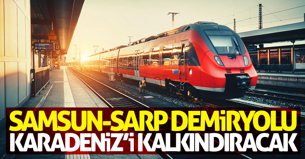 Samsun-Sarp demiryolu Karadeniz'i kalkındıracak