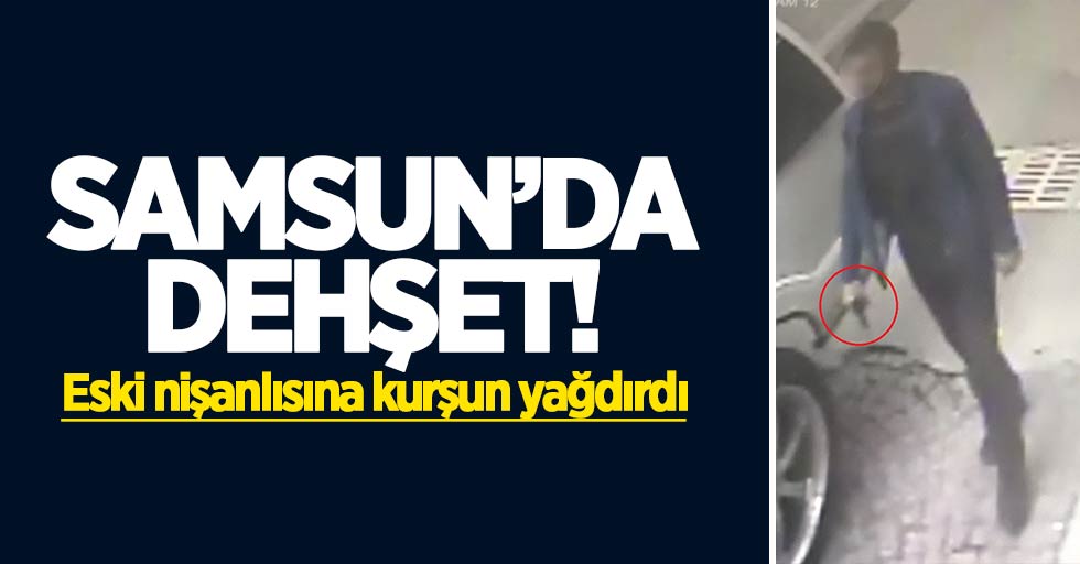 Samsun'da dehşet: Eski nişanlısına kurşun yağdırdı