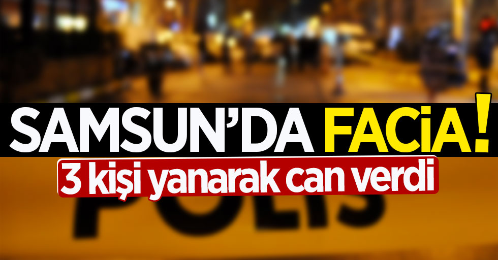 Samsun'da facia: 3 kişi yanarak can verdi