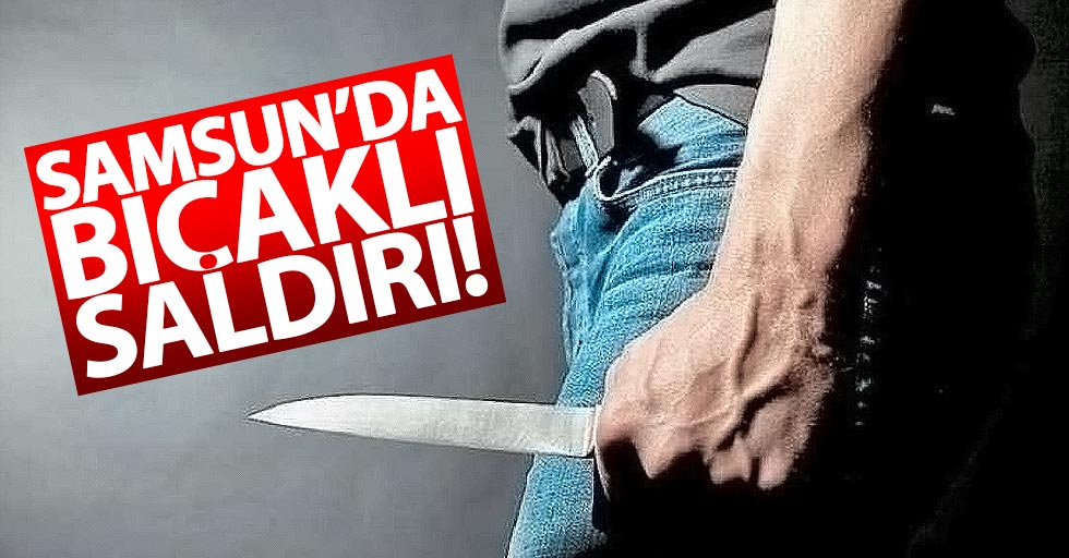 Samsun'da bıçaklı saldırı