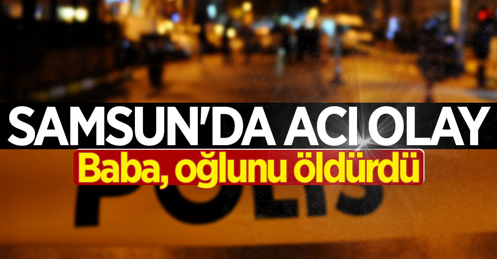 Samsun'da acı olay: Baba, oğlunu öldürdü