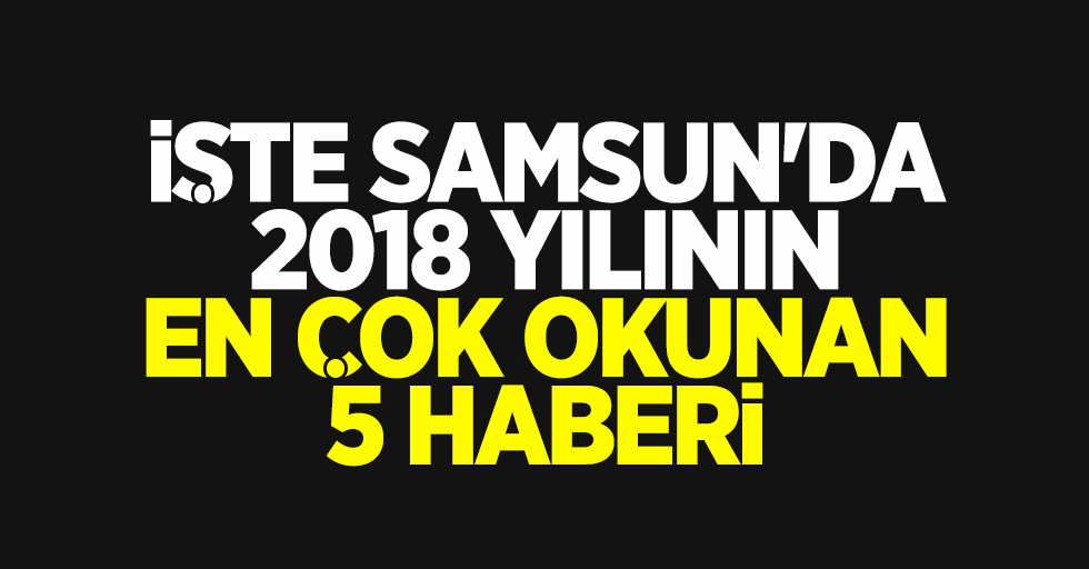 Samsun'da 2018 yılının en çok okunan 5 haberi