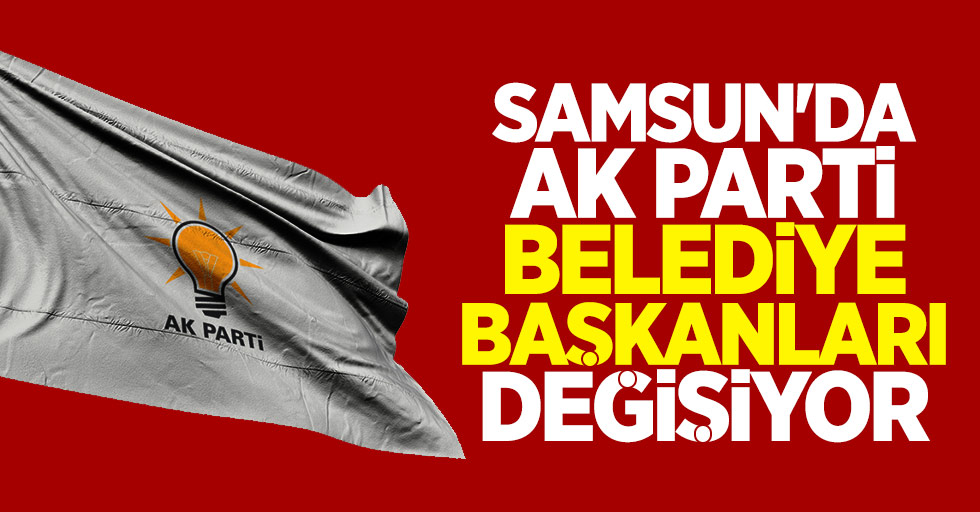 Samsun'da AK Parti Belediye Başkanları Değişiyor