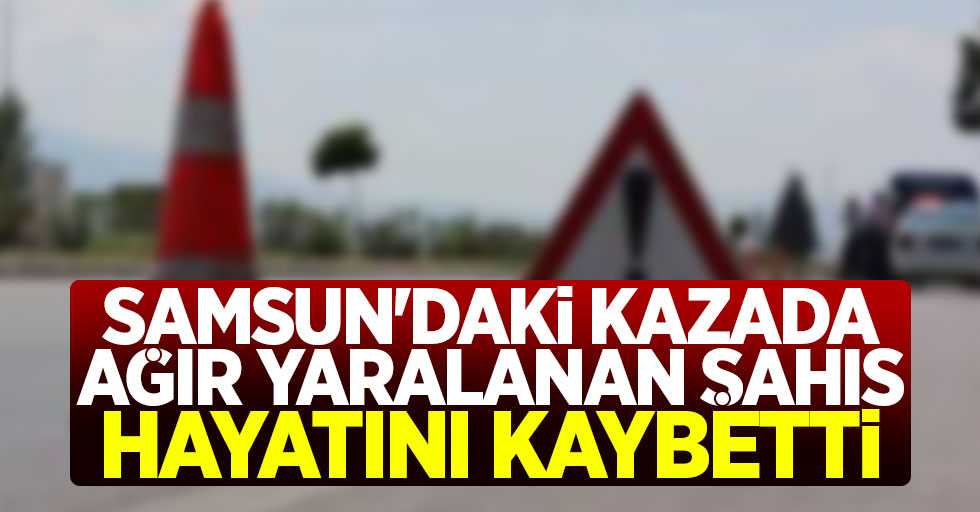 Samsun'daki kazada ağır yaralanan şahıs hayatını kaybetti