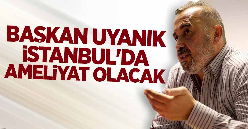 Başkan Uyanık  İstanbul’da  ameliyat olacak 