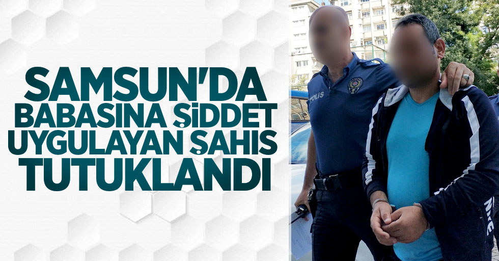 Samsun'da babasına şiddet uygulayan şahıs tutuklandı