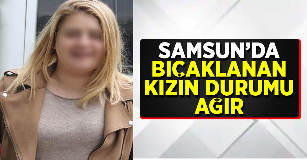Samsun'da bıçaklanan kızın durumu ağır