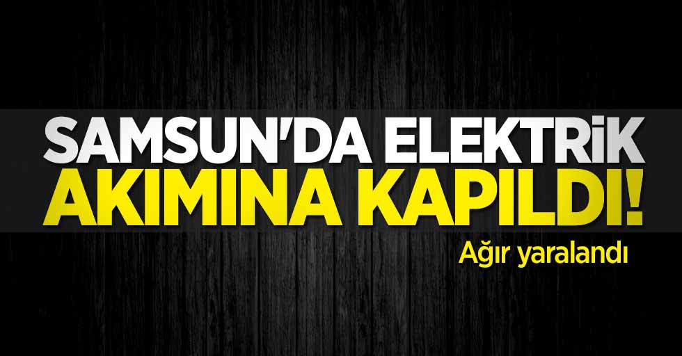 Samsun'da elektrik akımına kapıldı! Ağır yaralandı 