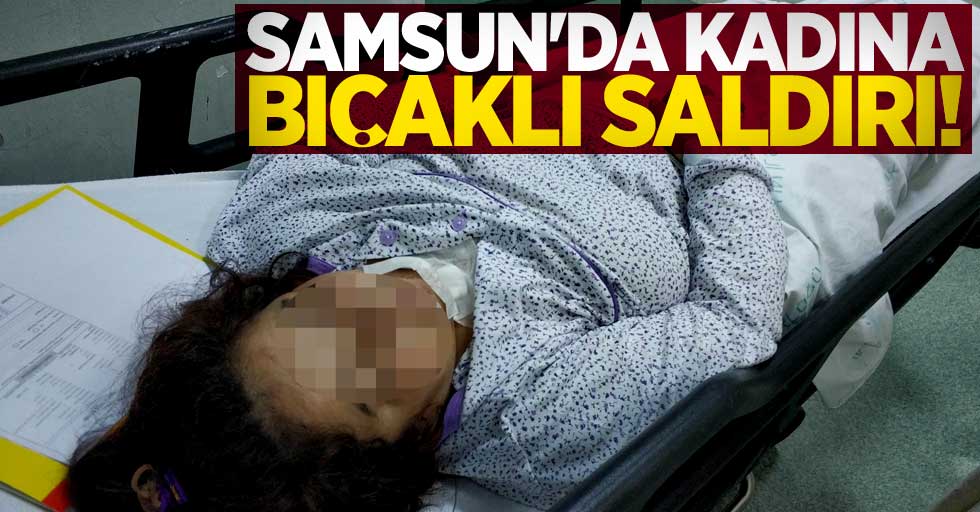 Samsun'da kadın bıçaklı saldırıya uğradı!
