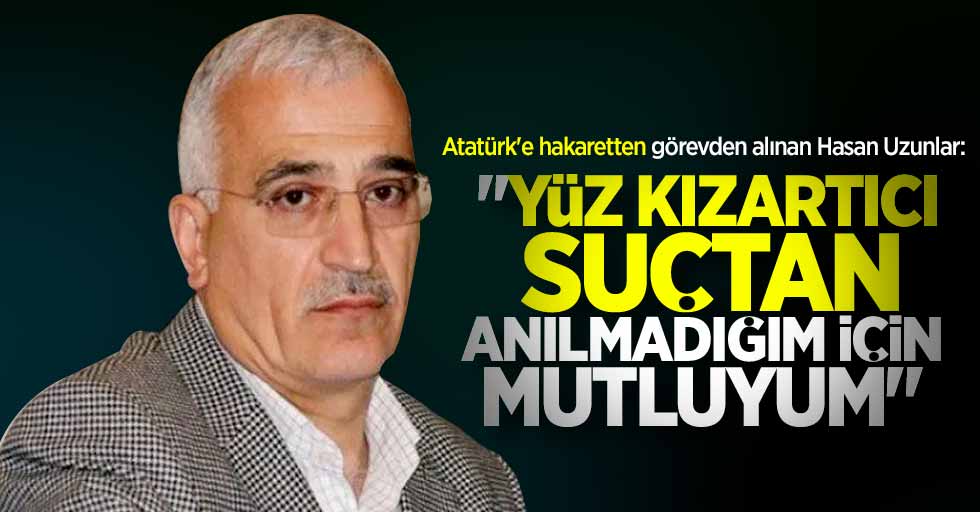 Atatürk'e hakaretten görevden alınan Hasan Uzunlar: Yüz kızartıcı suçtan anılmadığım için mutluyum