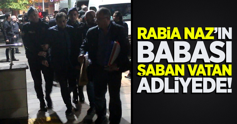 Rabia Naz'ın babası Şaban Vatan adliyede!