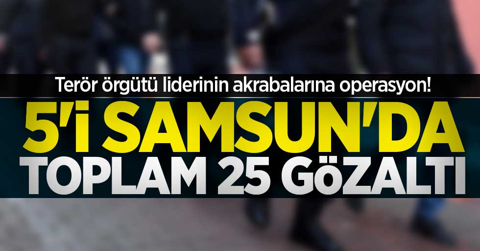 Terör örgütü liderinin akrabalarına operasyon! 5'i Samsun'da toplam 25 gözaltı