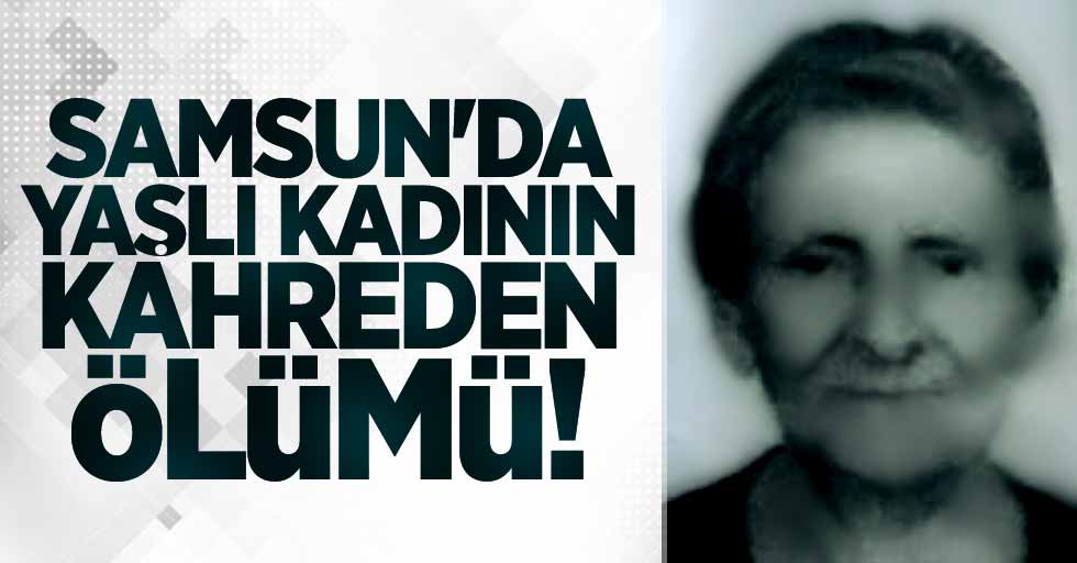 Samsun'da yaşlı kadının kahreden ölümü!