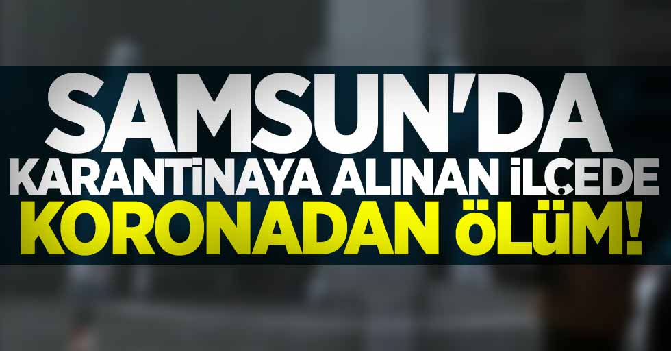 Samsun'da karantinaya alınan ilçede koronadan ölüm!