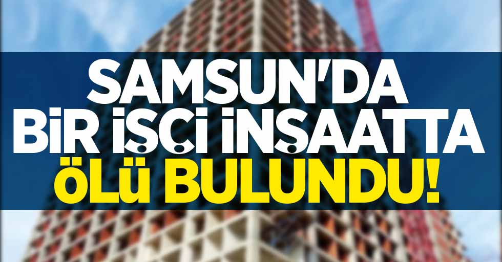Samsun'da inşaata ölü bulundu! 