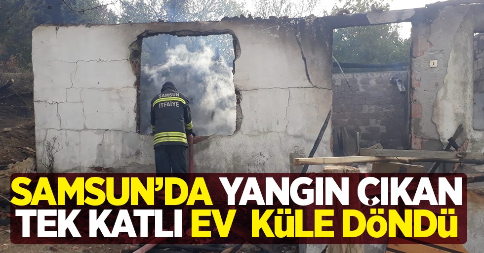 Samsun'da yangın çıkan tek katlı ev küle döndü