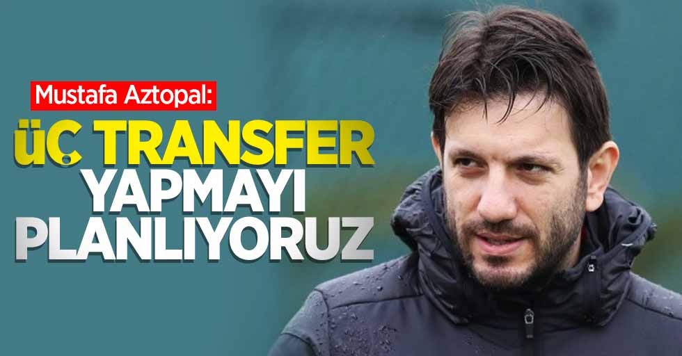 Mustafa Aztopal: Üç transfer yapmayı planlıyoruz