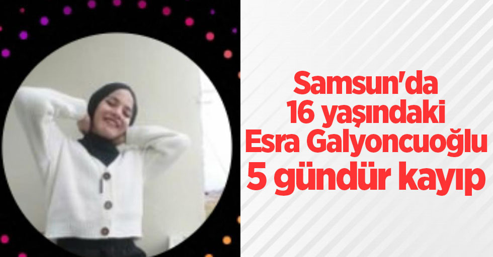 Samsun'da 16 yaşındaki Esra Galyoncuoğlu 5 gündür kayıp