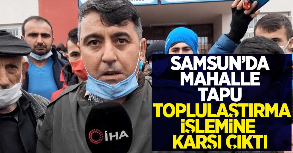 Samsun'da mahalle tapu toplulaştırma işlemine karşı çıktı