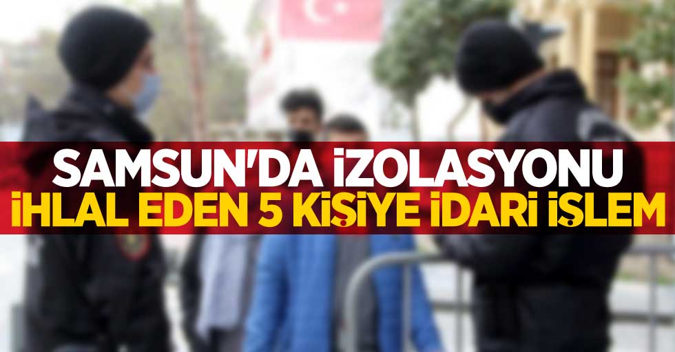 Samsun'da izolasyonu ihlal eden 5 kişiye idari işlem