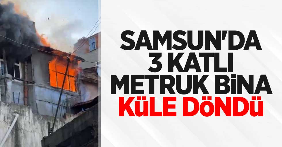 Samsun'da 3 katlı metruk bina küle döndü