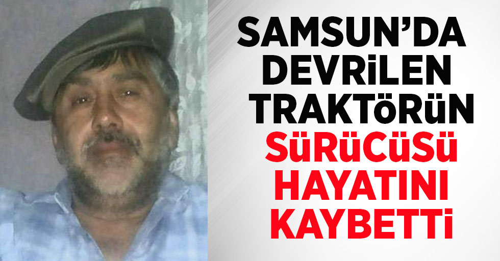 Samsun'da devrilen traktörün sürücüsü hayatını kaybetti