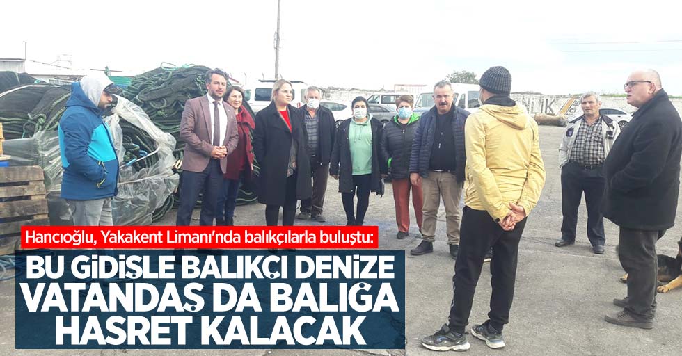 Hancıoğlu, Yakakent Limanı'nda balıkçılarla buluştu: "Bu gidişle balıkçı denize, vatandaş da balığa hasret kalacak"