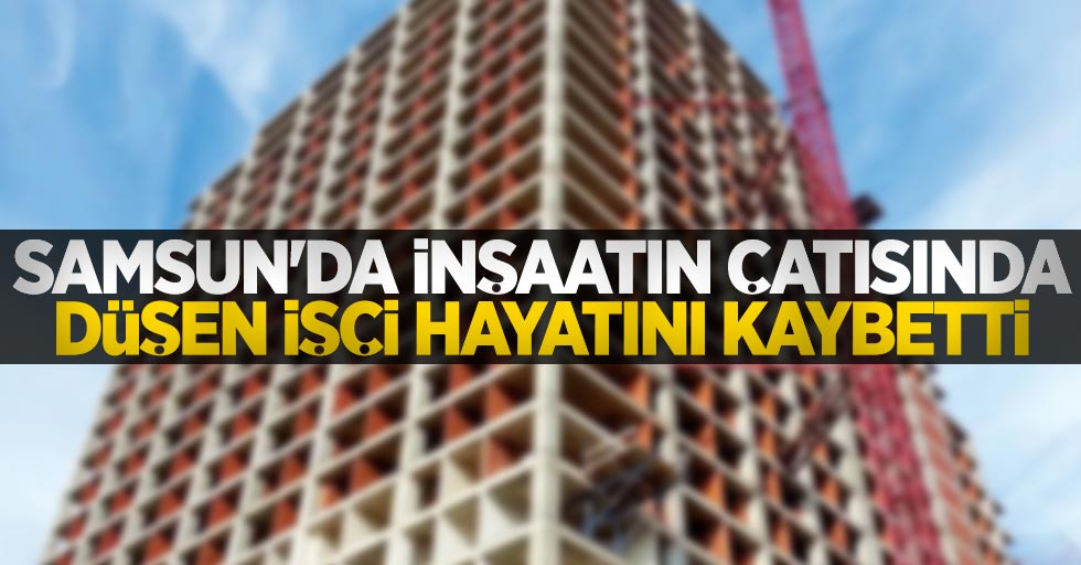 Samsun'da inşaatın çatısından düşen işçi hayatını kaybetti