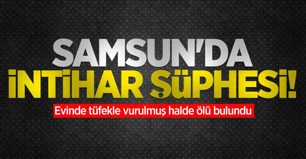 Samsun'da intihar şüphesi! Evinde tüfekle vurulmuş halde ölü bulundu
