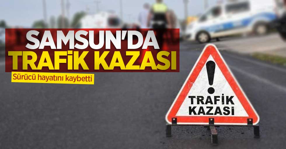 Samsun'da trafik kazası: Sürücü hayatını kaybetti