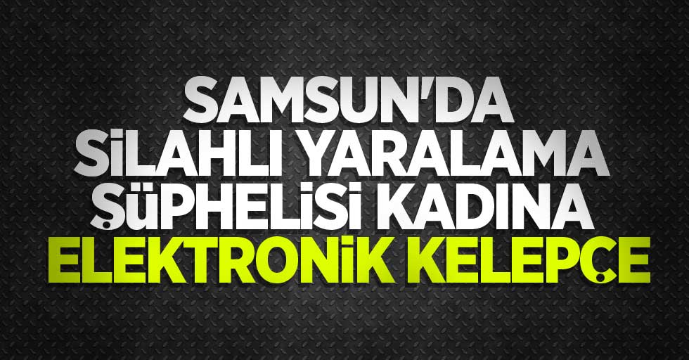 Samsun'da silahlı yaralama şüphelisi kadına elektronik kelepçe