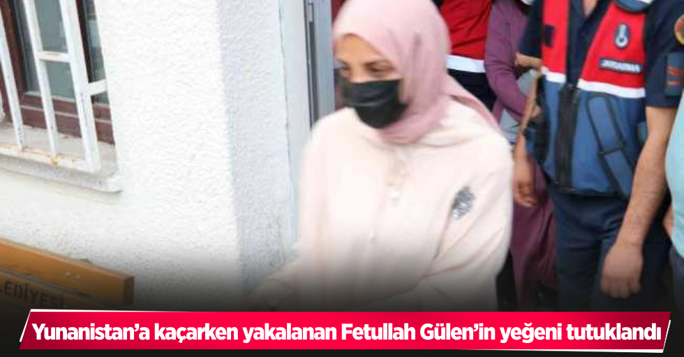 Yunanistan’a kaçarken yakalanan Fetullah Gülen’in yeğeni tutuklandı