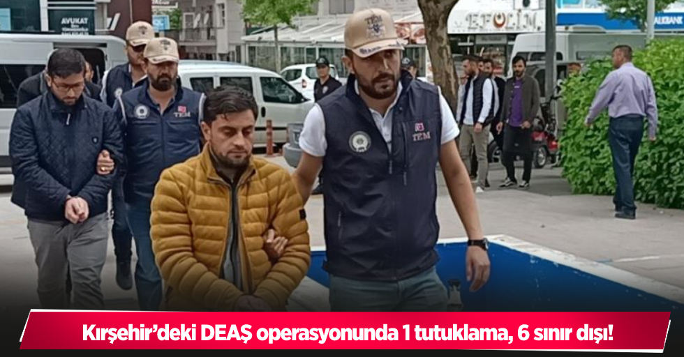 Kırşehir’deki DEAŞ operasyonunda 1 tutuklama, 6 sınır dışı