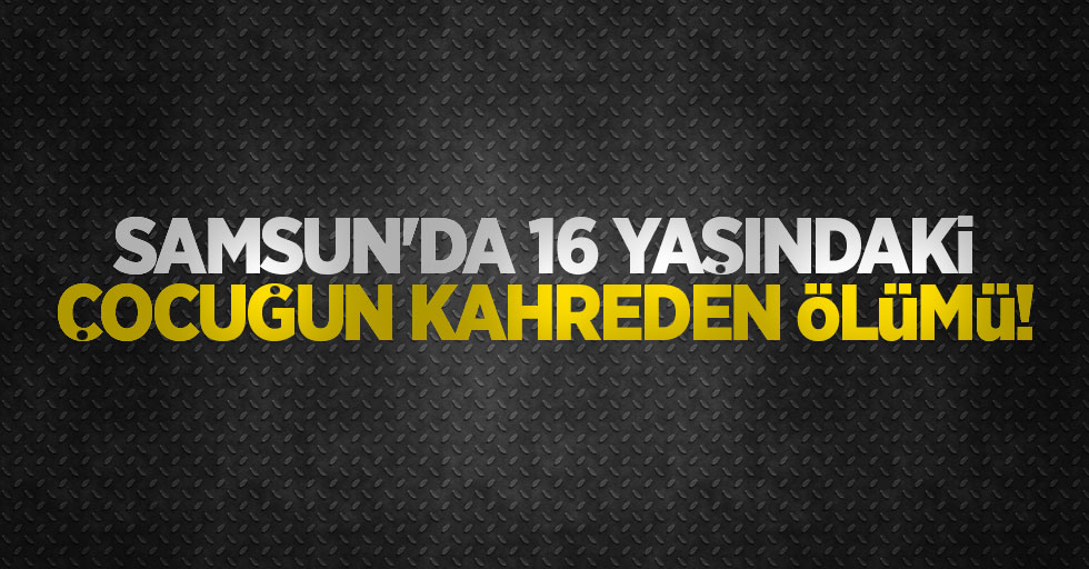 Samsun'da 16 yaşındaki çocuğun kahreden ölümü!
