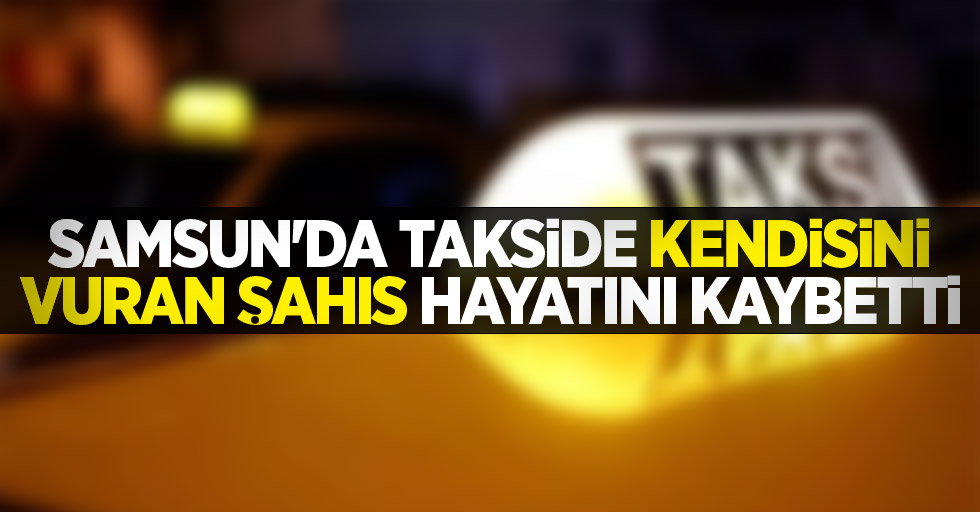Samsun'da takside kendisini vuran şahıs hayatını kaybetti