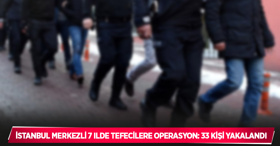 İstanbul merkezli 7 ilde tefecilere operasyon: 33 kişi yakalandı