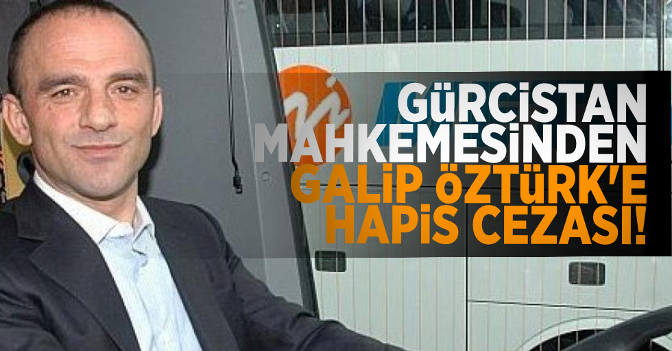 Gürcistan'da tutuklu bulunan Galip Öztürk'e 8 yıl hapis cezası