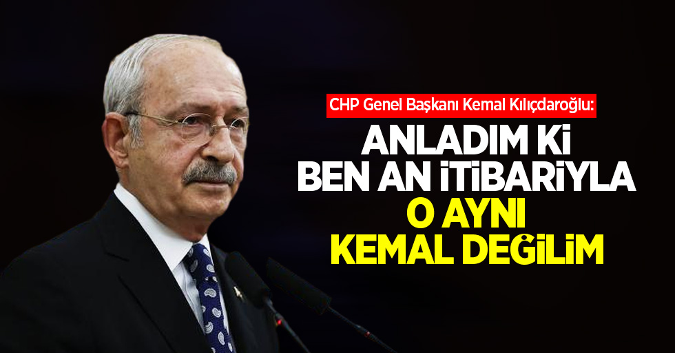Kılıçdaroğlu: Anladım ki ben an itibariyla o aynı Kemal değilim