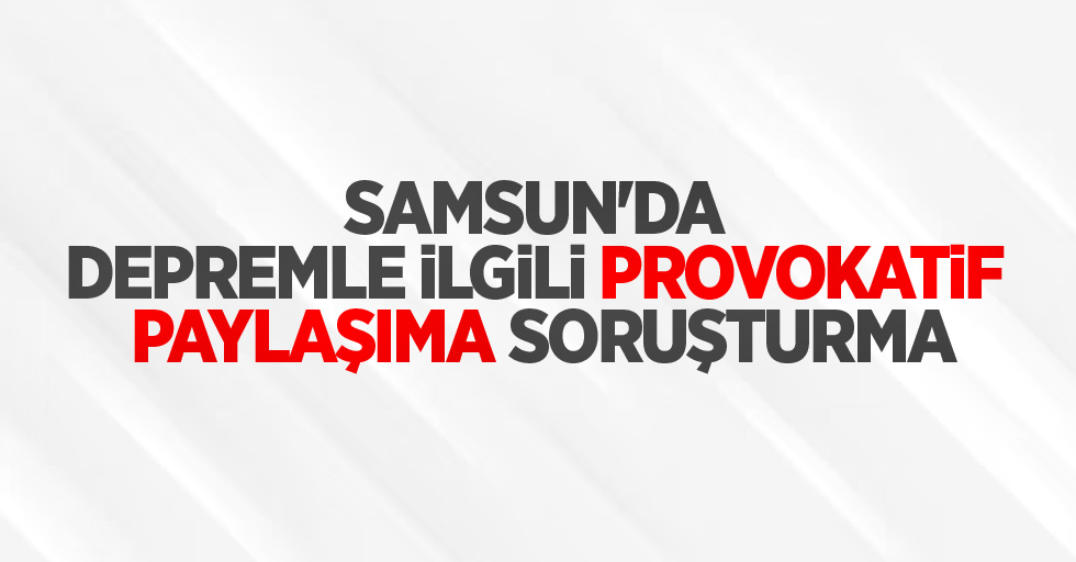 Samsun'da depremle ilgili provokatif paylaşıma soruşturma