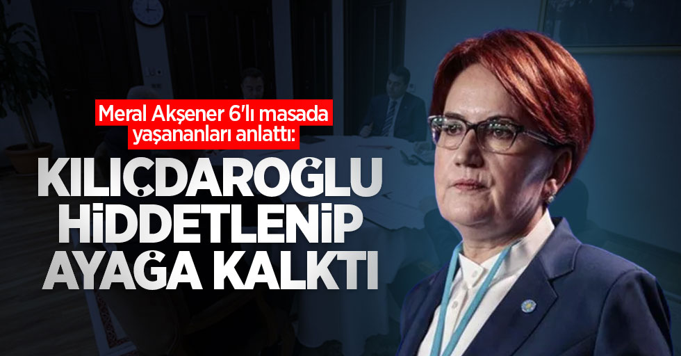 Meral Akşener 6'lı masada yaşananları anlattı: Kılıçdaroğlu hiddetlenip ayağa kalktı