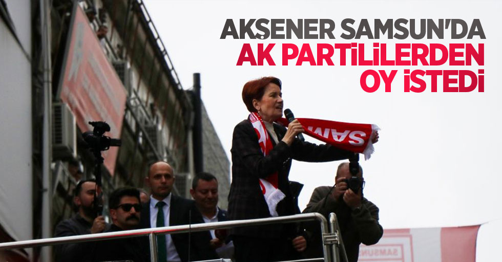 Akşener Samsun'da AK Parti'lilerden oy istedi