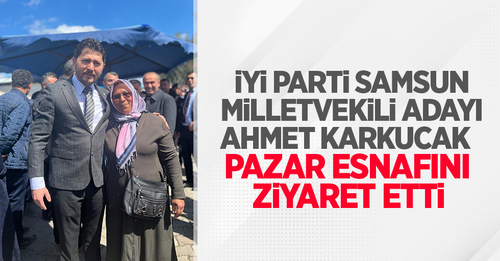 İYİ Parti Samsun Milletvekili adayı Ahmet Karkucak pazar esnafını ziyaret etti